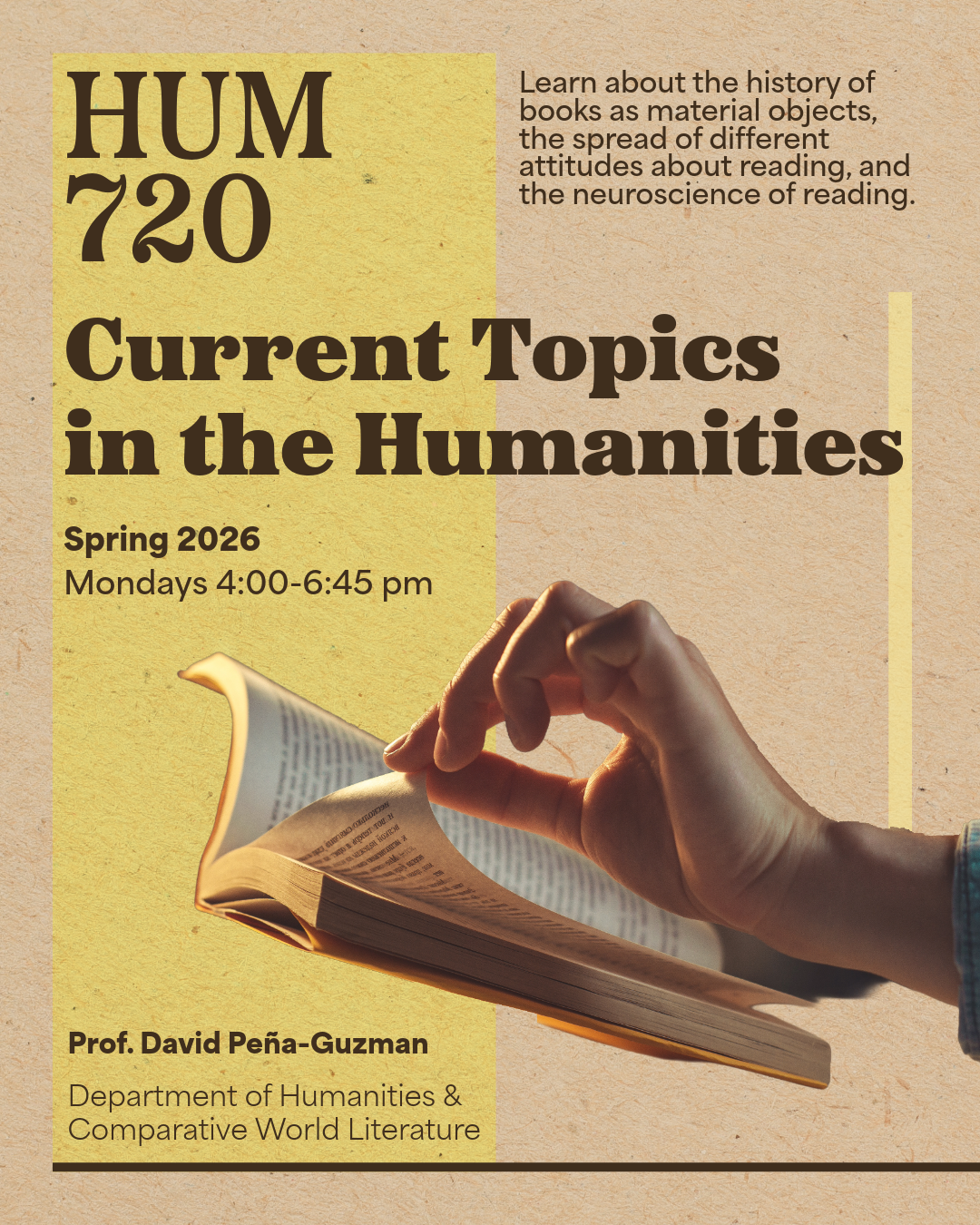 Poster for the course HUM 720: Current Topics in the Humanities. Text reads: “Learn about the history of books as material objects, the spread of different attitudes about reading, and the neuroscience of reading. Spring 2026, Mondays 4:00–6:45 pm. Prof. David Peña-Guzman, Department of Humanities & Comparative World Literature.” Background features warm yellow and tan tones with an image of a hand turning the pages of an open book.