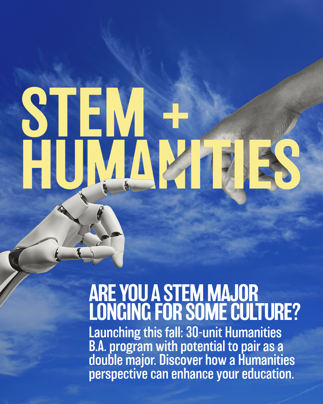 A promotional image showing a robotic hand reaching out to touch a human hand against a bright blue sky, inspired by Michelangelo’s Creation of Adam. Large yellow text reads “STEM + HUMANITIES.” Below, white text asks, “Are you a STEM major longing for some culture?” followed by details about new 30-unit Humanities B.A. programs launching this fall, which can be paired as a double major.